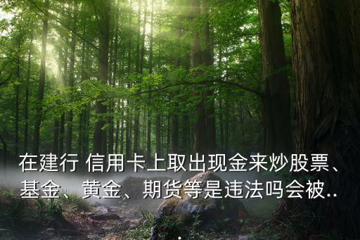 在建行 信用卡上取出現(xiàn)金來(lái)炒股票、基金、黃金、期貨等是違法嗎會(huì)被...