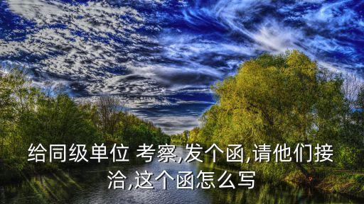 給同級(jí)單位 考察,發(fā)個(gè)函,請(qǐng)他們接洽,這個(gè)函怎么寫