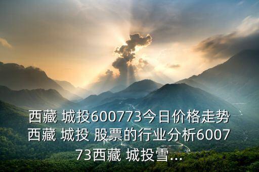 西藏 城投600773今日價格走勢西藏 城投 股票的行業(yè)分析600773西藏 城投雪...