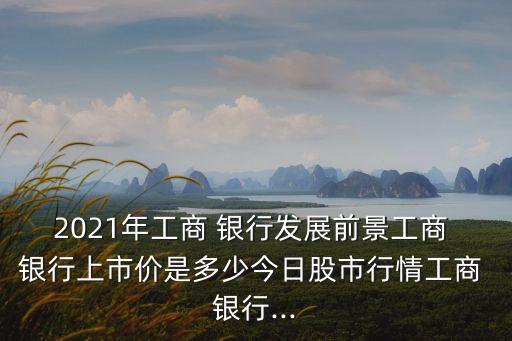 2021年工商 銀行發(fā)展前景工商 銀行上市價(jià)是多少今日股市行情工商 銀行...