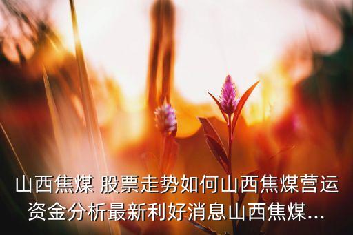 山西焦煤 股票走勢(shì)如何山西焦煤營(yíng)運(yùn)資金分析最新利好消息山西焦煤...