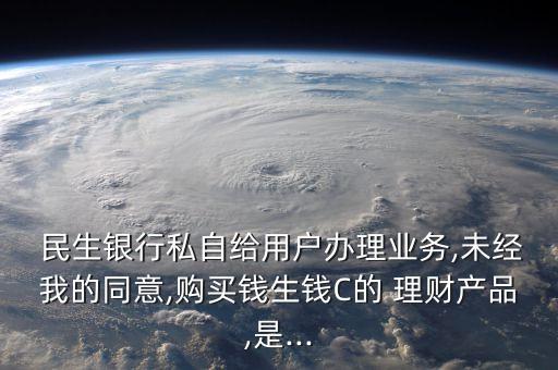  民生銀行私自給用戶辦理業(yè)務,未經(jīng)我的同意,購買錢生錢C的 理財產(chǎn)品,是...