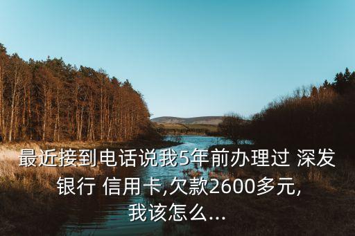 最近接到電話說我5年前辦理過 深發(fā) 銀行 信用卡,欠款2600多元,我該怎么...