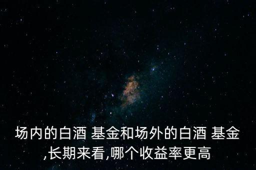 場內(nèi)的白酒 基金和場外的白酒 基金,長期來看,哪個(gè)收益率更高