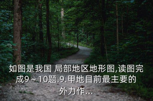 如圖是我國(guó) 局部地區(qū)地形圖,讀圖完成9～10題.9.甲地目前最主要的外力作...