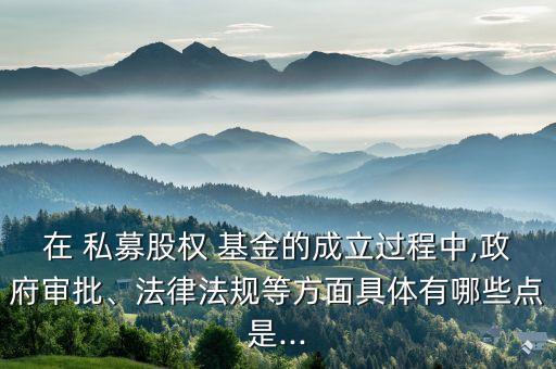 在 私募股權(quán) 基金的成立過程中,政府審批、法律法規(guī)等方面具體有哪些點是...