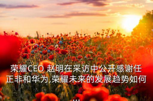 榮耀CEO 趙明在采訪中公開感謝任正非和華為,榮耀未來的發(fā)展趨勢如何...