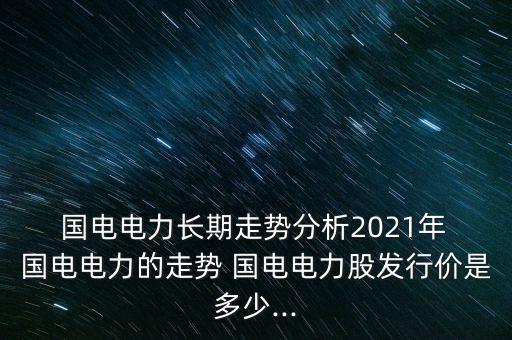  國電電力長期走勢分析2021年 國電電力的走勢 國電電力股發(fā)行價(jià)是多少...