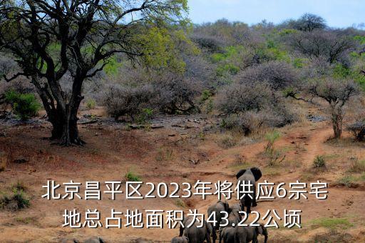  北京昌平區(qū)2023年將供應(yīng)6宗宅地總占地面積為43.22公頃