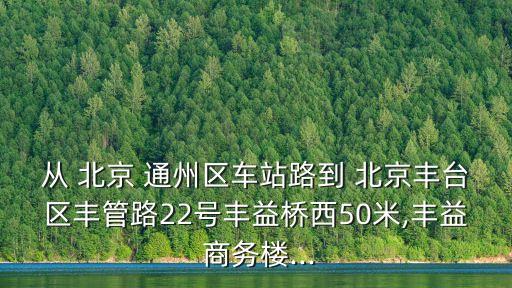 從 北京 通州區(qū)車站路到 北京豐臺區(qū)豐管路22號豐益橋西50米,豐益 商務(wù)樓...