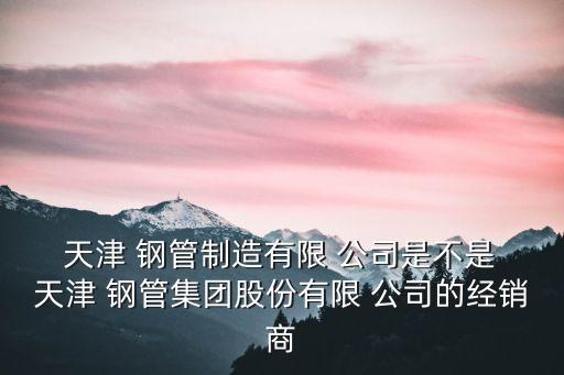  天津 鋼管制造有限 公司是不是 天津 鋼管集團(tuán)股份有限 公司的經(jīng)銷商