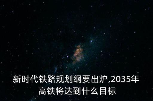 新時代鐵路規(guī)劃綱要出爐,2035年 高鐵將達到什么目標(biāo)