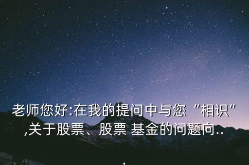 老師您好:在我的提問中與您“相識”,關(guān)于股票、股票 基金的問題向...