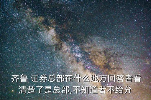  齊魯 證券總部在什么地方回答者看清楚了是總部,不知道者不給分