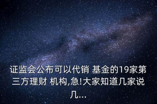 證監(jiān)會公布可以代銷 基金的19家第三方理財 機(jī)構(gòu),急!大家知道幾家說幾...