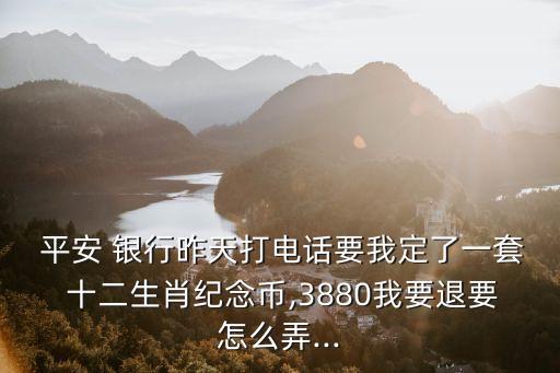  平安 銀行昨天打電話要我定了一套 十二生肖紀念幣,3880我要退要怎么弄...