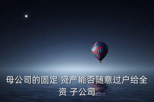 母公司的固定 資產(chǎn)能否隨意過戶給全資 子公司