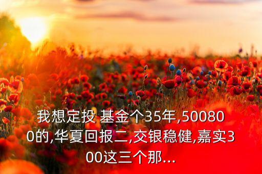 我想定投 基金個35年,500800的,華夏回報二,交銀穩(wěn)健,嘉實300這三個那...