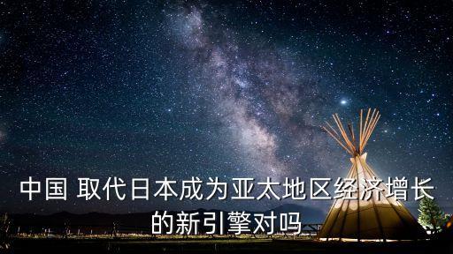 中國 取代日本成為亞太地區(qū)經(jīng)濟(jì)增長的新引擎對(duì)嗎