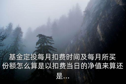  基金定投每月扣費時間及每月所買 份額怎么算是以扣費當(dāng)日的凈值來算還是...