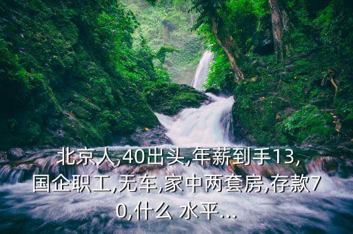  北京人,40出頭,年薪到手13,國(guó)企職工,無(wú)車(chē),家中兩套房,存款70,什么 水平...