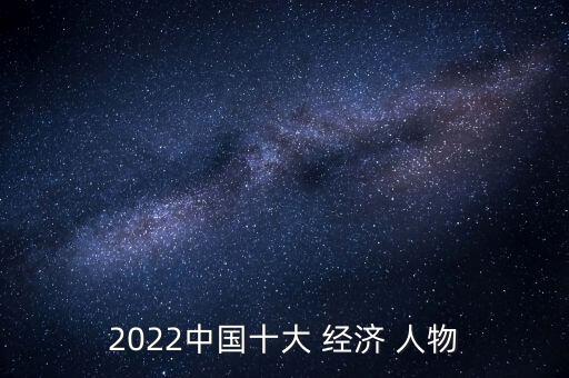 2022中國(guó)十大 經(jīng)濟(jì) 人物