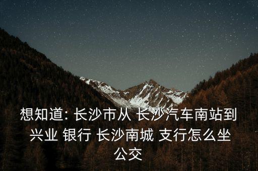 想知道: 長(zhǎng)沙市從 長(zhǎng)沙汽車(chē)南站到 興業(yè) 銀行 長(zhǎng)沙南城 支行怎么坐公交