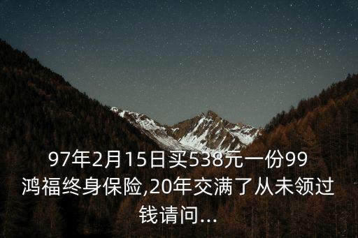 97年2月15日買(mǎi)538元一份99鴻福終身保險(xiǎn),20年交滿了從未領(lǐng)過(guò)錢(qián)請(qǐng)問(wèn)...