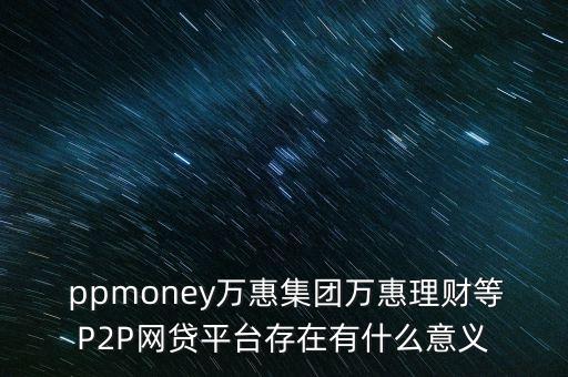  ppmoney萬惠集團萬惠理財?shù)萈2P網(wǎng)貸平臺存在有什么意義