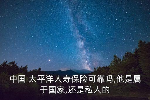 中國 太平洋人壽保險(xiǎn)可靠嗎,他是屬于國家,還是私人的