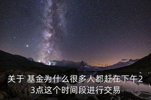 關于 基金為什么很多人都趕在下午23點這個時間段進行交易