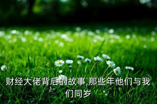 財(cái)經(jīng)大佬背后的故事,那些年他們與我們同歲