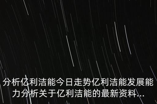 分析億利潔能今日走勢億利潔能發(fā)展能力分析關(guān)于億利潔能的最新資料...