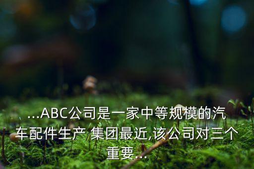 ...ABC公司是一家中等規(guī)模的汽車配件生產(chǎn) 集團(tuán)最近,該公司對(duì)三個(gè)重要...