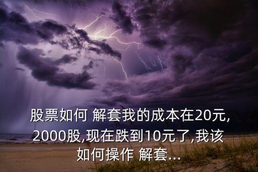  股票如何 解套我的成本在20元,2000股,現(xiàn)在跌到10元了,我該如何操作 解套...