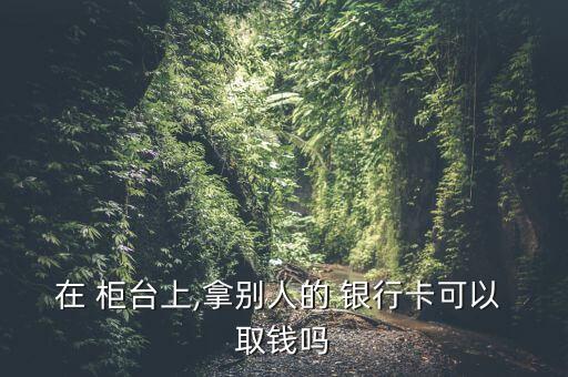 在 柜臺上,拿別人的 銀行卡可以 取錢嗎