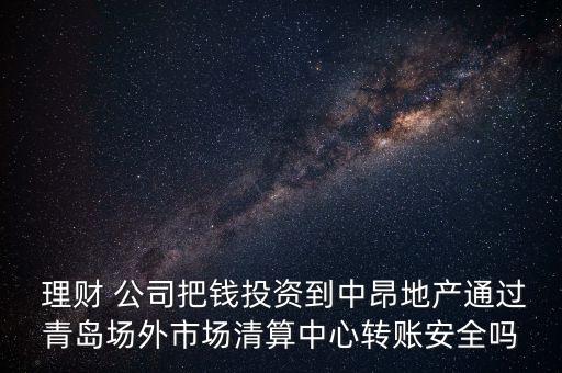  理財 公司把錢投資到中昂地產(chǎn)通過青島場外市場清算中心轉(zhuǎn)賬安全嗎