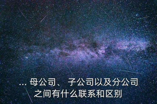 ... 母公司、 子公司以及分公司之間有什么聯(lián)系和區(qū)別