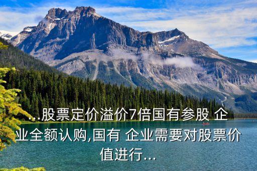 ...股票定價(jià)溢價(jià)7倍國有參股 企業(yè)全額認(rèn)購,國有 企業(yè)需要對股票價(jià)值進(jìn)行...