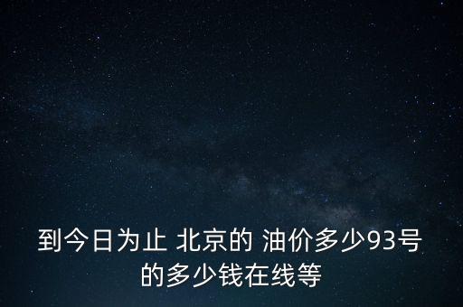 到今日為止 北京的 油價多少93號的多少錢在線等