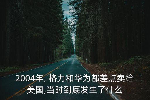 2004年, 格力和華為都差點賣給美國,當時到底發(fā)生了什么