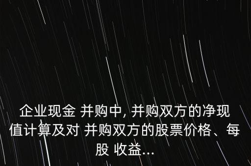 企業(yè)現(xiàn)金 并購中, 并購雙方的凈現(xiàn)值計(jì)算及對(duì) 并購雙方的股票價(jià)格、每股 收益...