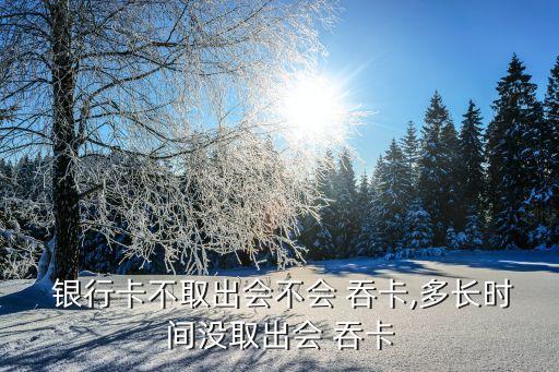  銀行卡不取出會(huì)不會(huì) 吞卡,多長(zhǎng)時(shí)間沒(méi)取出會(huì) 吞卡