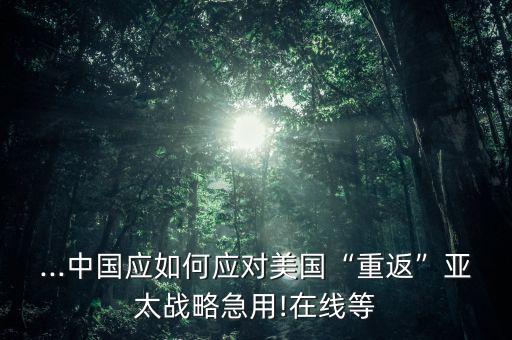 ...中國應(yīng)如何應(yīng)對美國“重返”亞太戰(zhàn)略急用!在線等