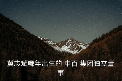 冀志斌哪年出生的 中百 集團(tuán)獨(dú)立董事