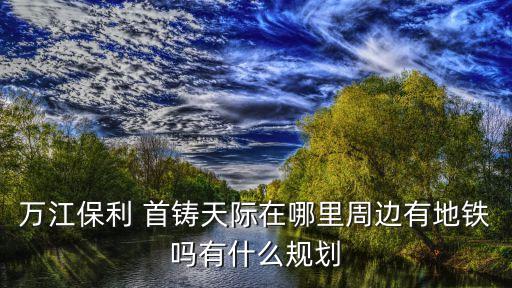 萬江保利 首鑄天際在哪里周邊有地鐵嗎有什么規(guī)劃