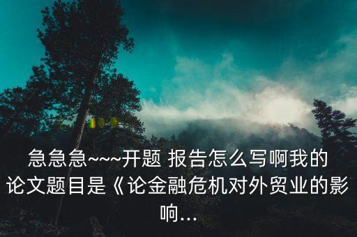 急急急~~~開題 報告怎么寫啊我的論文題目是《論金融危機對外貿(mào)業(yè)的影響...