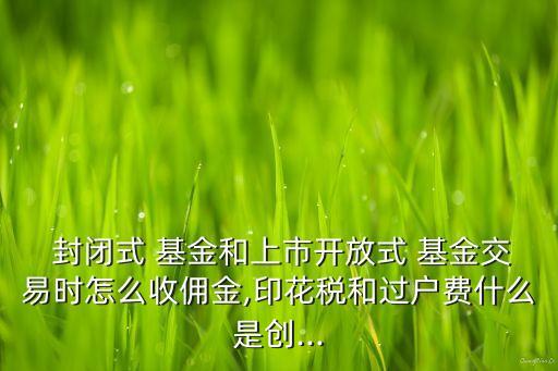  封閉式 基金和上市開放式 基金交易時怎么收傭金,印花稅和過戶費(fèi)什么是創(chuàng)...