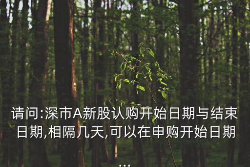 請問:深市A新股認購開始日期與結(jié)束日期,相隔幾天,可以在申購開始日期...