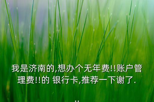 我是濟南的,想辦個無年費!!賬戶管理費!!的 銀行卡,推薦一下謝了...